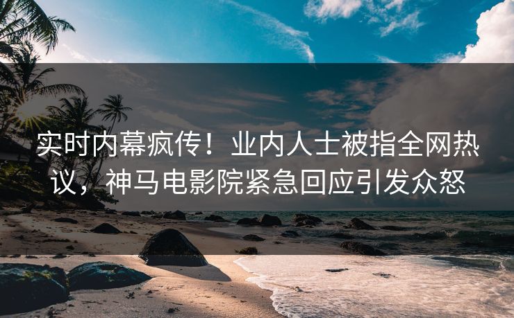 实时内幕疯传！业内人士被指全网热议，神马电影院紧急回应引发众怒