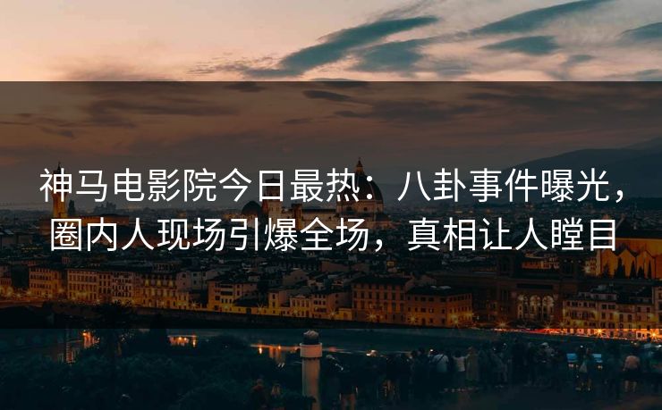 神马电影院今日最热：八卦事件曝光，圈内人现场引爆全场，真相让人瞠目