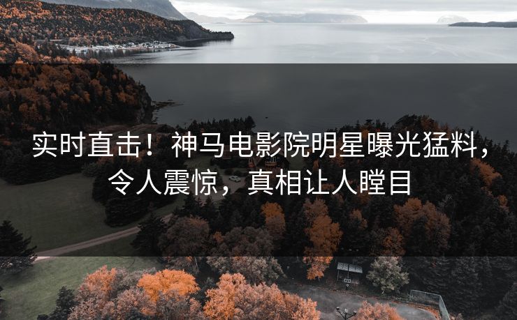 实时直击！神马电影院明星曝光猛料，令人震惊，真相让人瞠目