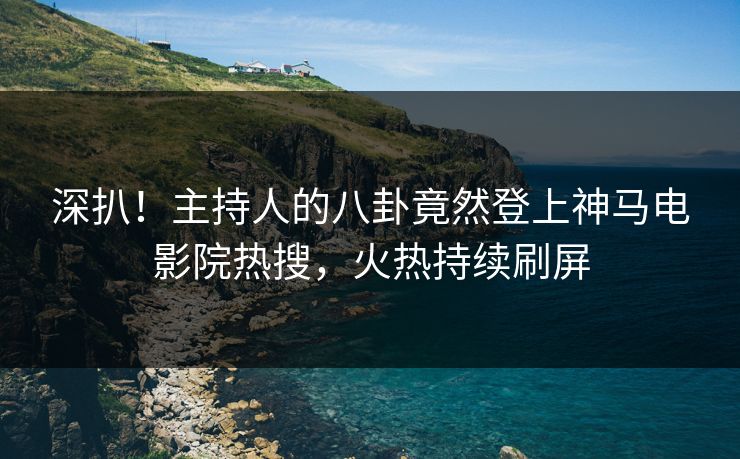 深扒！主持人的八卦竟然登上神马电影院热搜，火热持续刷屏