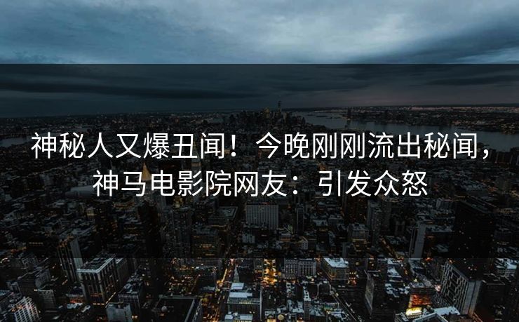 神秘人又爆丑闻！今晚刚刚流出秘闻，神马电影院网友：引发众怒