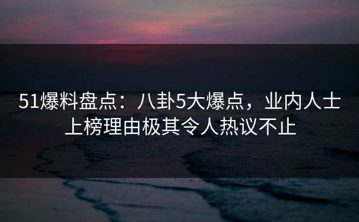 51爆料盘点：八卦5大爆点，业内人士上榜理由极其令人热议不止