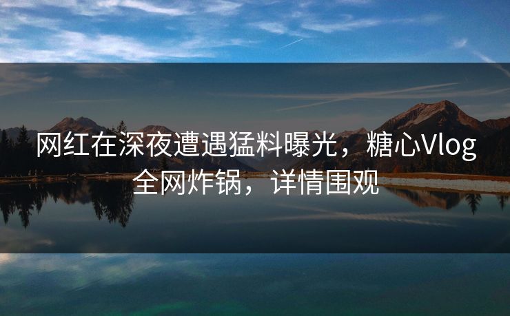 网红在深夜遭遇猛料曝光，糖心Vlog全网炸锅，详情围观