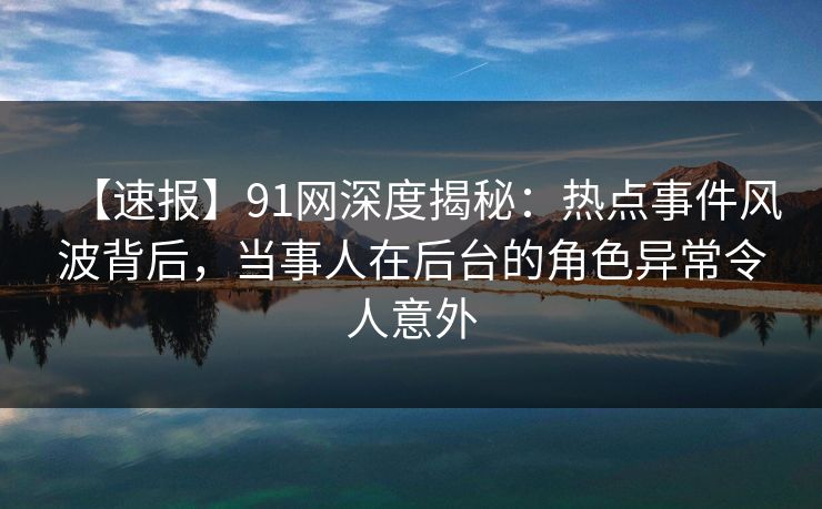 【速报】91网深度揭秘：热点事件风波背后，当事人在后台的角色异常令人意外