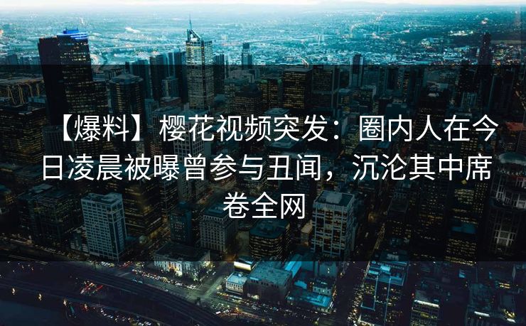 【爆料】樱花视频突发：圈内人在今日凌晨被曝曾参与丑闻，沉沦其中席卷全网