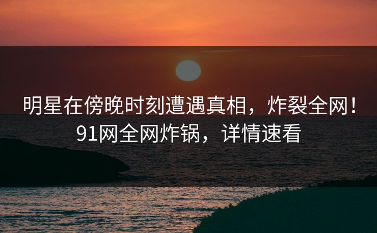 明星在傍晚时刻遭遇真相，炸裂全网！91网全网炸锅，详情速看