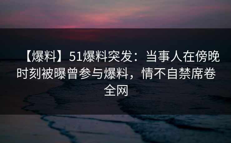 【爆料】51爆料突发：当事人在傍晚时刻被曝曾参与爆料，情不自禁席卷全网
