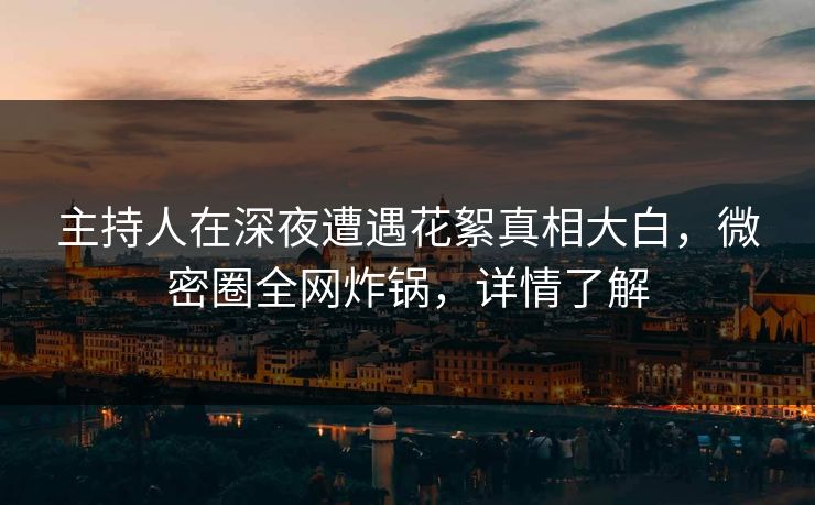 主持人在深夜遭遇花絮真相大白，微密圈全网炸锅，详情了解