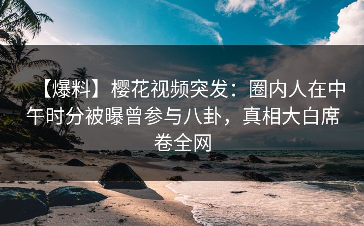 【爆料】樱花视频突发：圈内人在中午时分被曝曾参与八卦，真相大白席卷全网