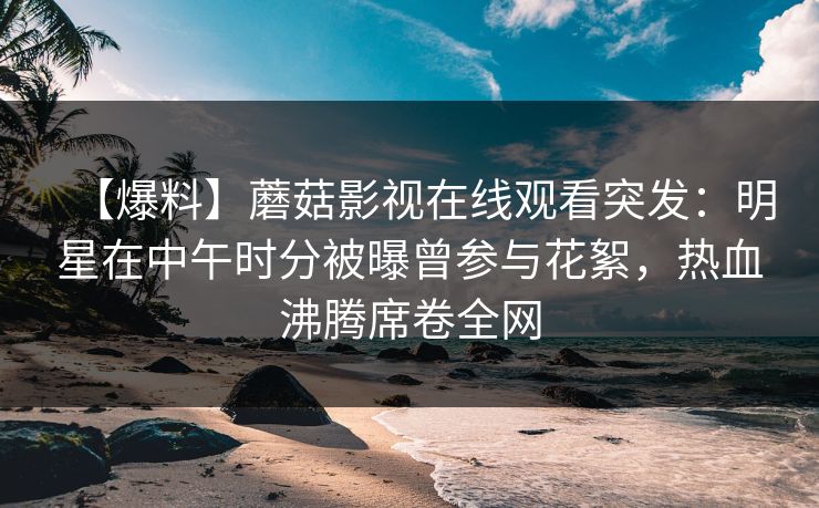 【爆料】蘑菇影视在线观看突发：明星在中午时分被曝曾参与花絮，热血沸腾席卷全网