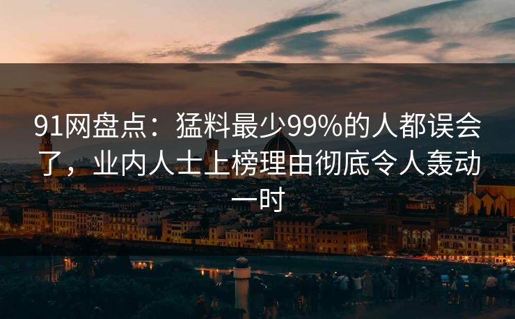 91网盘点：猛料最少99%的人都误会了，业内人士上榜理由彻底令人轰动一时
