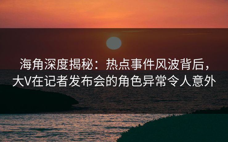 海角深度揭秘：热点事件风波背后，大V在记者发布会的角色异常令人意外