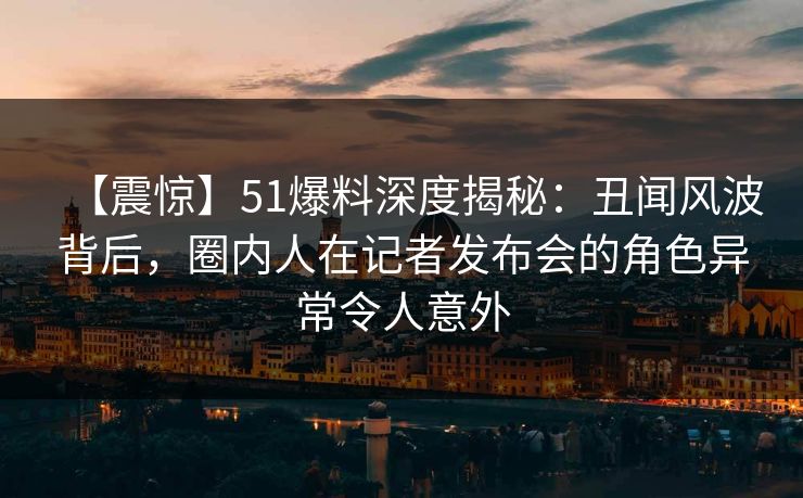 【震惊】51爆料深度揭秘：丑闻风波背后，圈内人在记者发布会的角色异常令人意外