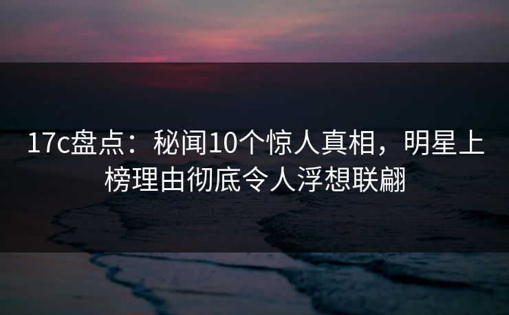 17c盘点：秘闻10个惊人真相，明星上榜理由彻底令人浮想联翩