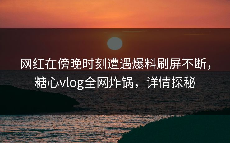 网红在傍晚时刻遭遇爆料刷屏不断，糖心vlog全网炸锅，详情探秘