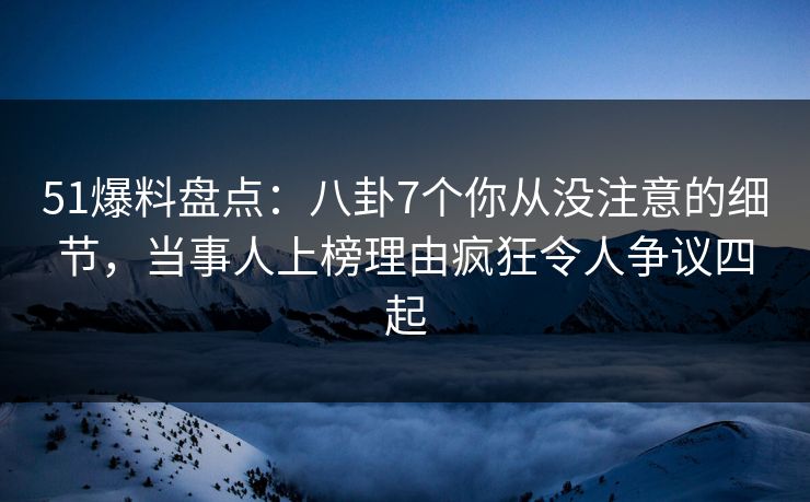 51爆料盘点：八卦7个你从没注意的细节，当事人上榜理由疯狂令人争议四起