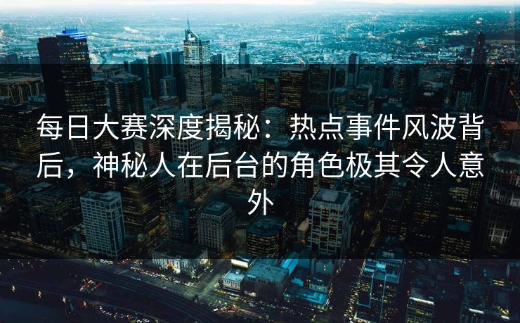 每日大赛深度揭秘：热点事件风波背后，神秘人在后台的角色极其令人意外