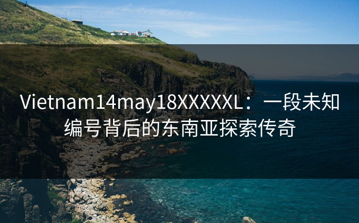 Vietnam14may18XXXXXL：一段未知编号背后的东南亚探索传奇