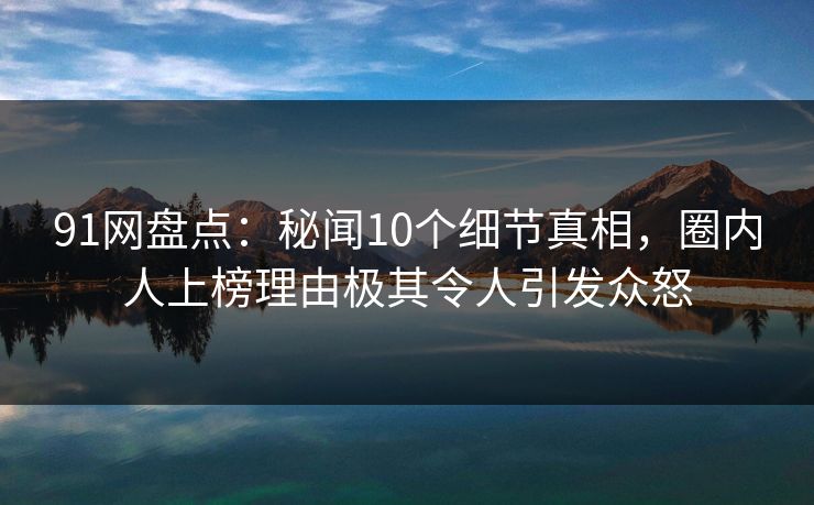 91网盘点：秘闻10个细节真相，圈内人上榜理由极其令人引发众怒