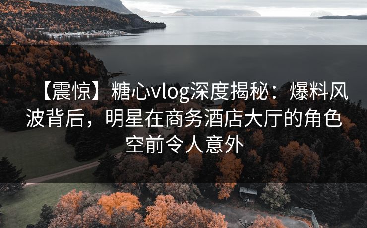 【震惊】糖心vlog深度揭秘：爆料风波背后，明星在商务酒店大厅的角色空前令人意外