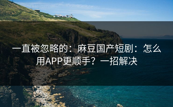 一直被忽略的：麻豆国产短剧：怎么用APP更顺手？一招解决