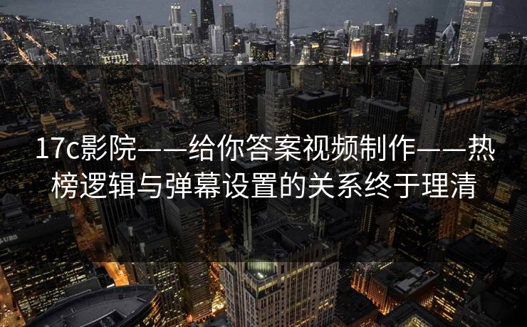 17c影院——给你答案视频制作——热榜逻辑与弹幕设置的关系终于理清