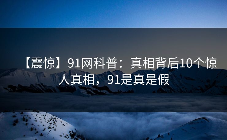 【震惊】91网科普：真相背后10个惊人真相，91是真是假