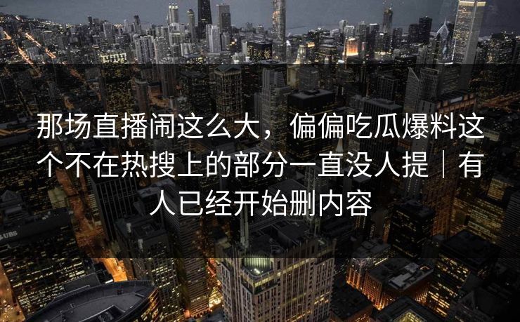 那场直播闹这么大，偏偏吃瓜爆料这个不在热搜上的部分一直没人提｜有人已经开始删内容