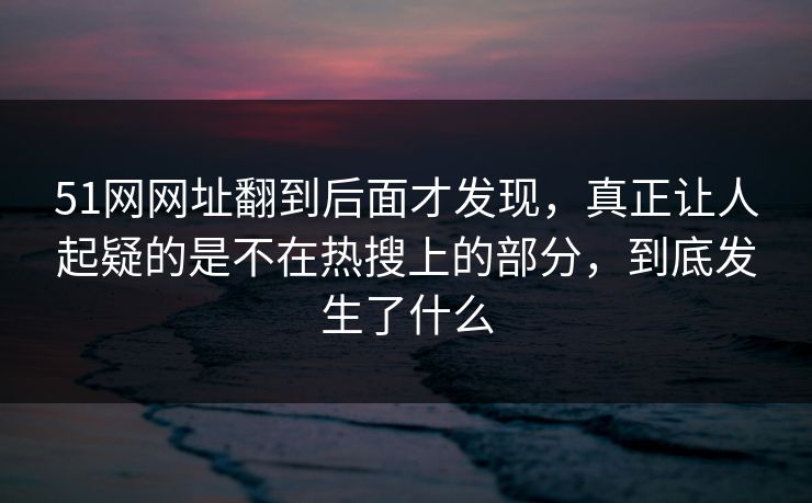 51网网址翻到后面才发现，真正让人起疑的是不在热搜上的部分，到底发生了什么